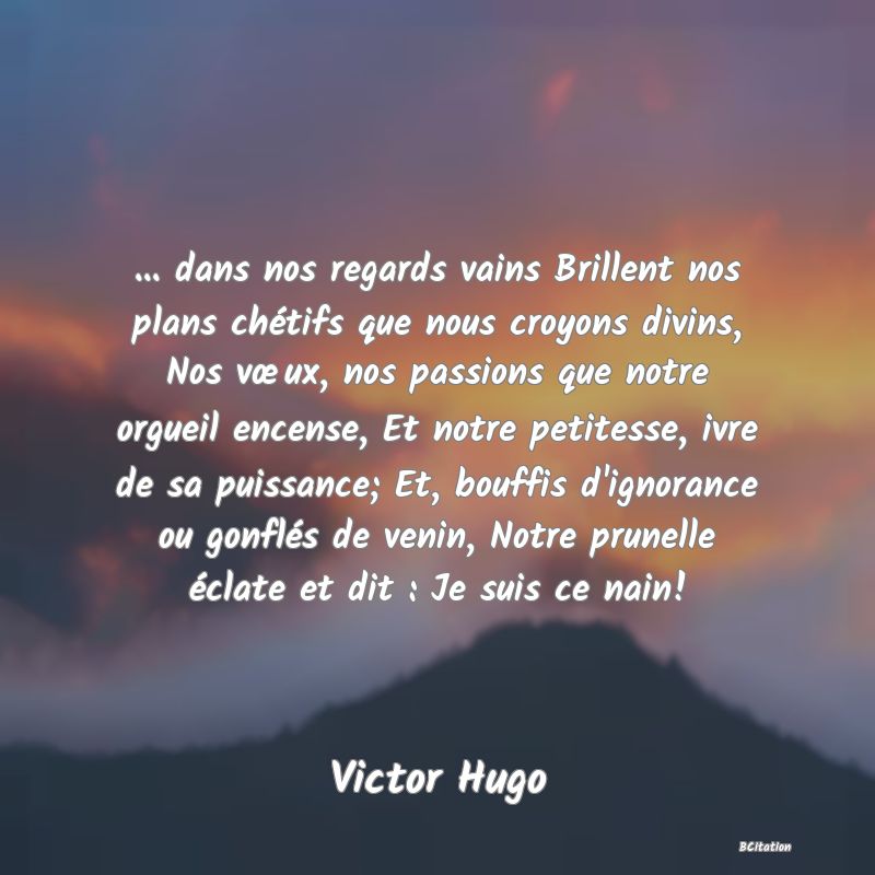 image de citation: ... dans nos regards vains Brillent nos plans chétifs que nous croyons divins, Nos vœux, nos passions que notre orgueil encense, Et notre petitesse, ivre de sa puissance; Et, bouffis d'ignorance ou gonflés de venin, Notre prunelle éclate et dit : Je suis ce nain!