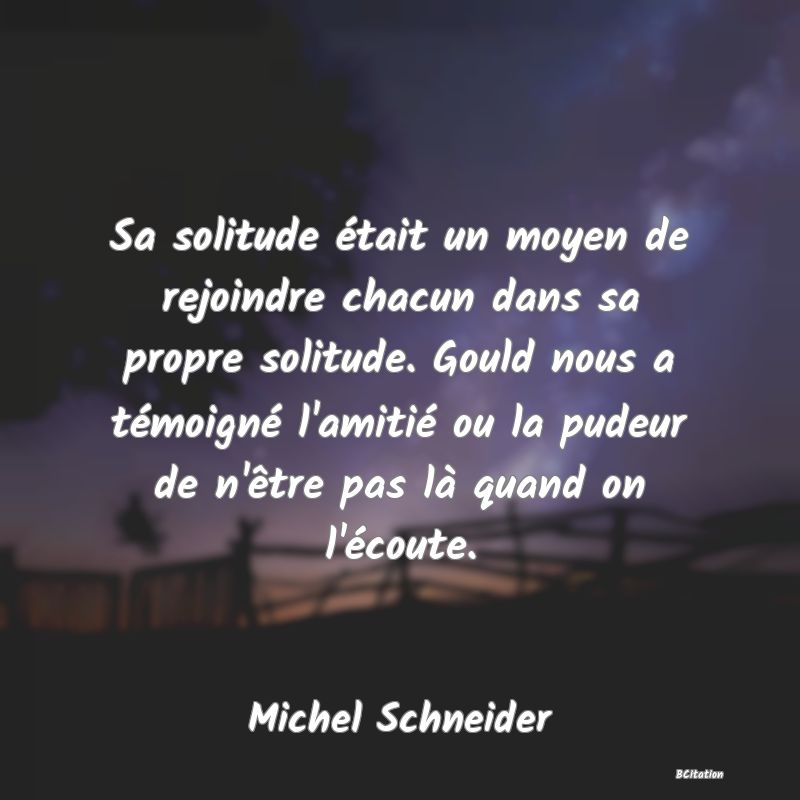 image de citation: Sa solitude était un moyen de rejoindre chacun dans sa propre solitude. Gould nous a témoigné l'amitié ou la pudeur de n'être pas là quand on l'écoute.