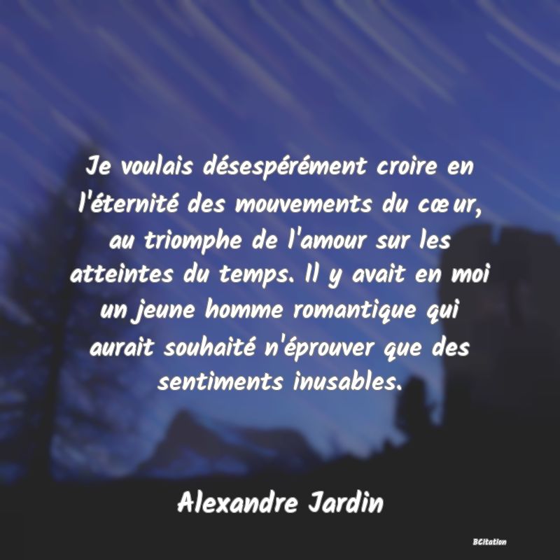 image de citation: Je voulais désespérément croire en l'éternité des mouvements du cœur, au triomphe de l'amour sur les atteintes du temps. Il y avait en moi un jeune homme romantique qui aurait souhaité n'éprouver que des sentiments inusables.