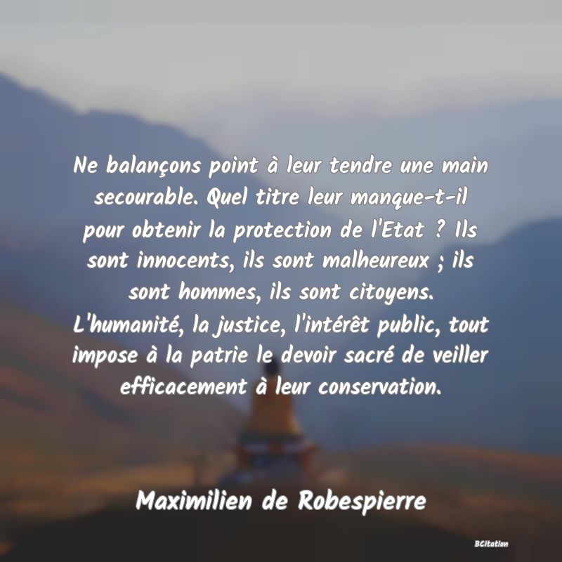 image de citation: Ne balançons point à leur tendre une main secourable. Quel titre leur manque-t-il pour obtenir la protection de l'Etat ? Ils sont innocents, ils sont malheureux ; ils sont hommes, ils sont citoyens. L'humanité, la justice, l'intérêt public, tout impose à la patrie le devoir sacré de veiller efficacement à leur conservation.