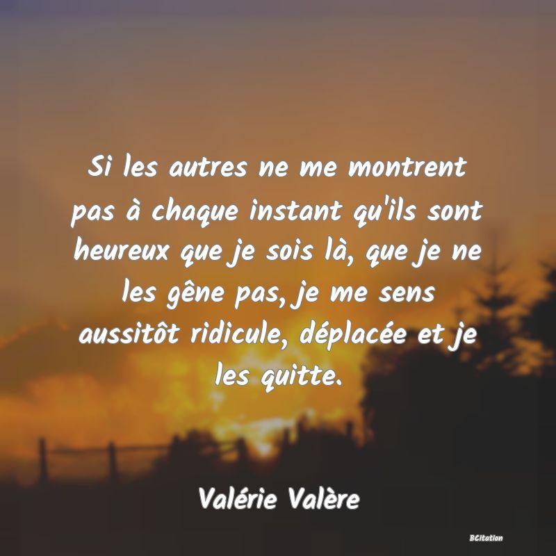 image de citation: Si les autres ne me montrent pas à chaque instant qu'ils sont heureux que je sois là, que je ne les gêne pas, je me sens aussitôt ridicule, déplacée et je les quitte.