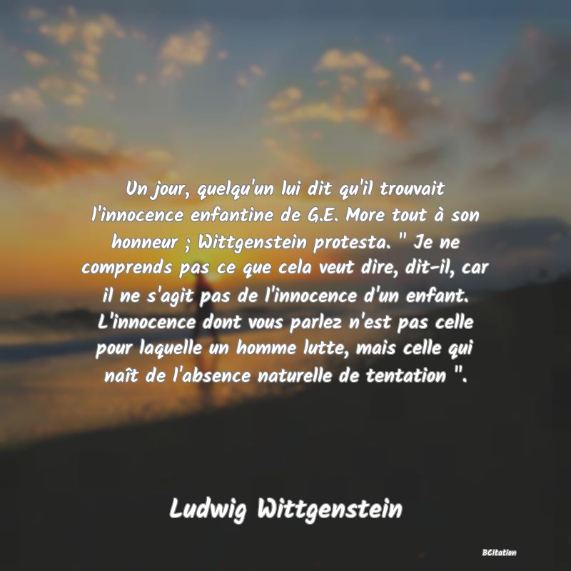 image de citation: Un jour, quelqu'un lui dit qu'il trouvait l'innocence enfantine de G.E. More tout à son honneur ; Wittgenstein protesta.   Je ne comprends pas ce que cela veut dire, dit-il, car il ne s'agit pas de l'innocence d'un enfant. L'innocence dont vous parlez n'est pas celle pour laquelle un homme lutte, mais celle qui naît de l'absence naturelle de tentation  .