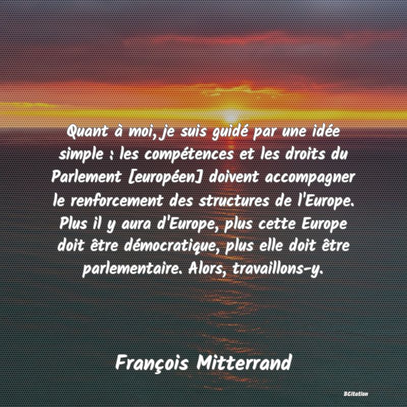 Belle Citation - Quant à moi, je suis guidé par une idée simple : les compétences et les droits du Parlement [européen] doivent accompagner le renforcement des structures de l'Europe. Plus il y aura d'Europe, plus cette Europe doit être démocratique, plus elle doit être parlementaire. Alors, travaillons-y. - François Mitterrand
