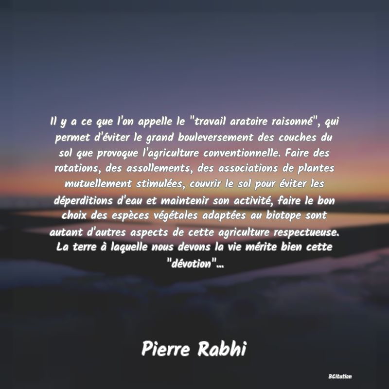 image de citation: Il y a ce que l'on appelle le  travail aratoire raisonné , qui permet d'éviter le grand bouleversement des couches du sol que provoque l'agriculture conventionnelle. Faire des rotations, des assollements, des associations de plantes mutuellement stimulées, couvrir le sol pour éviter les déperditions d'eau et maintenir son activité, faire le bon choix des espèces végétales adaptées au biotope sont autant d'autres aspects de cette agriculture respectueuse. La terre à laquelle nous devons la vie mérite bien cette  dévotion ...