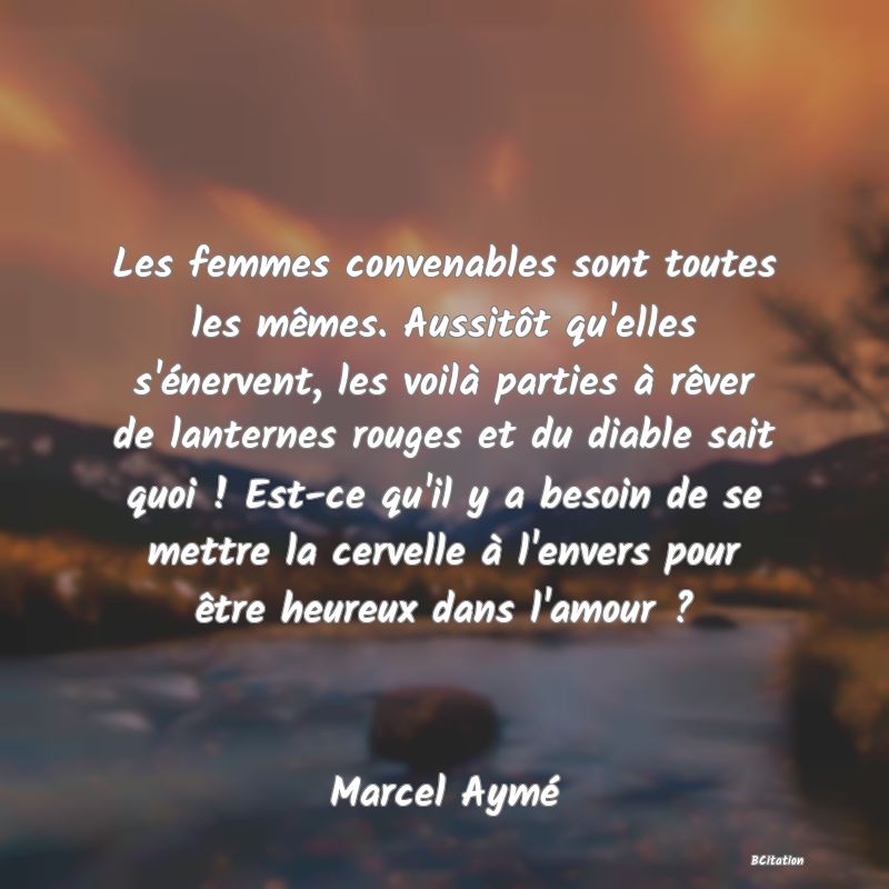 image de citation: Les femmes convenables sont toutes les mêmes. Aussitôt qu'elles s'énervent, les voilà parties à rêver de lanternes rouges et du diable sait quoi ! Est-ce qu'il y a besoin de se mettre la cervelle à l'envers pour être heureux dans l'amour ?