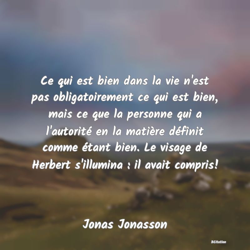 image de citation: Ce qui est bien dans la vie n'est pas obligatoirement ce qui est bien, mais ce que la personne qui a l'autorité en la matière définit comme étant bien. Le visage de Herbert s'illumina : il avait compris!