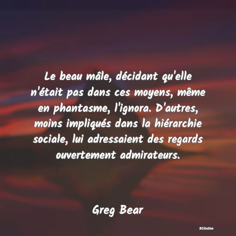 image de citation: Le beau mâle, décidant qu'elle n'était pas dans ces moyens, même en phantasme, l'ignora. D'autres, moins impliqués dans la hiérarchie sociale, lui adressaient des regards ouvertement admirateurs.