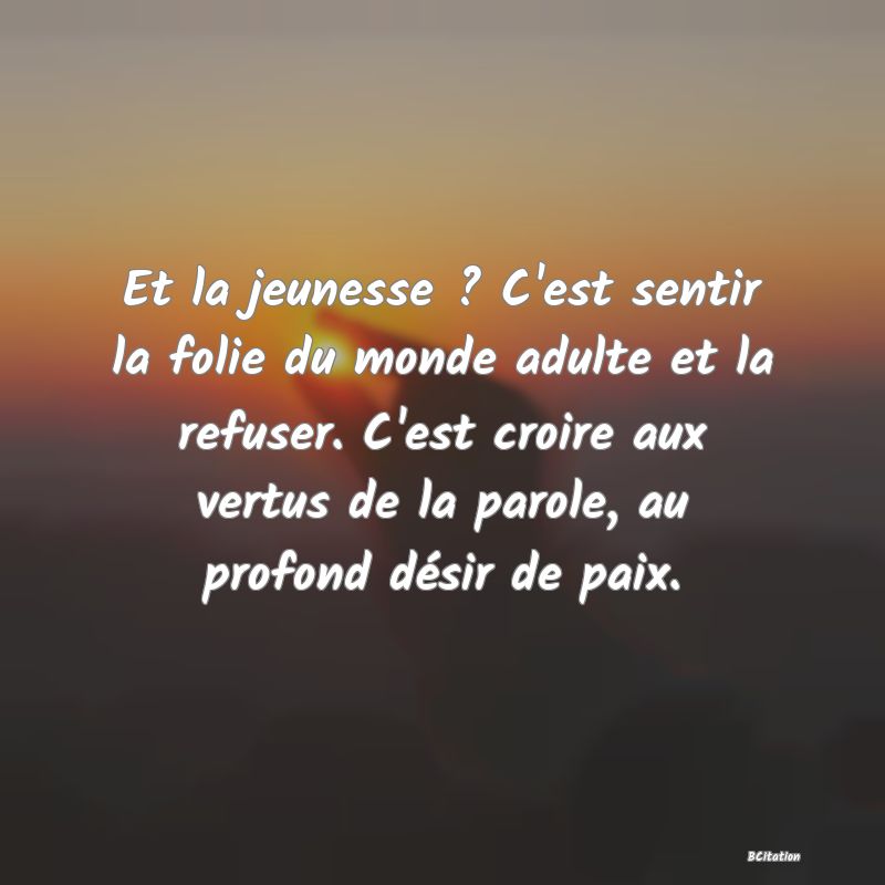 image de citation: Et la jeunesse ? C'est sentir la folie du monde adulte et la refuser. C'est croire aux vertus de la parole, au profond désir de paix.