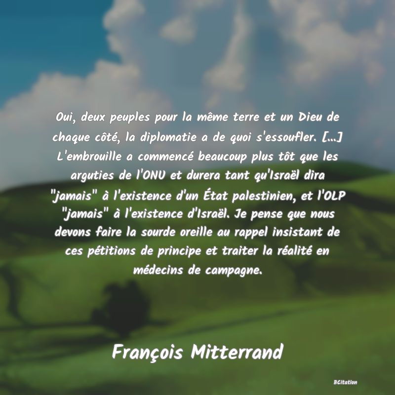 image de citation: Oui, deux peuples pour la même terre et un Dieu de chaque côté, la diplomatie a de quoi s'essoufler. [...] L'embrouille a commencé beaucoup plus tôt que les arguties de l'ONU et durera tant qu'Israël dira  jamais  à l'existence d'un État palestinien, et l'OLP  jamais  à l'existence d'Israël. Je pense que nous devons faire la sourde oreille au rappel insistant de ces pétitions de principe et traiter la réalité en médecins de campagne.