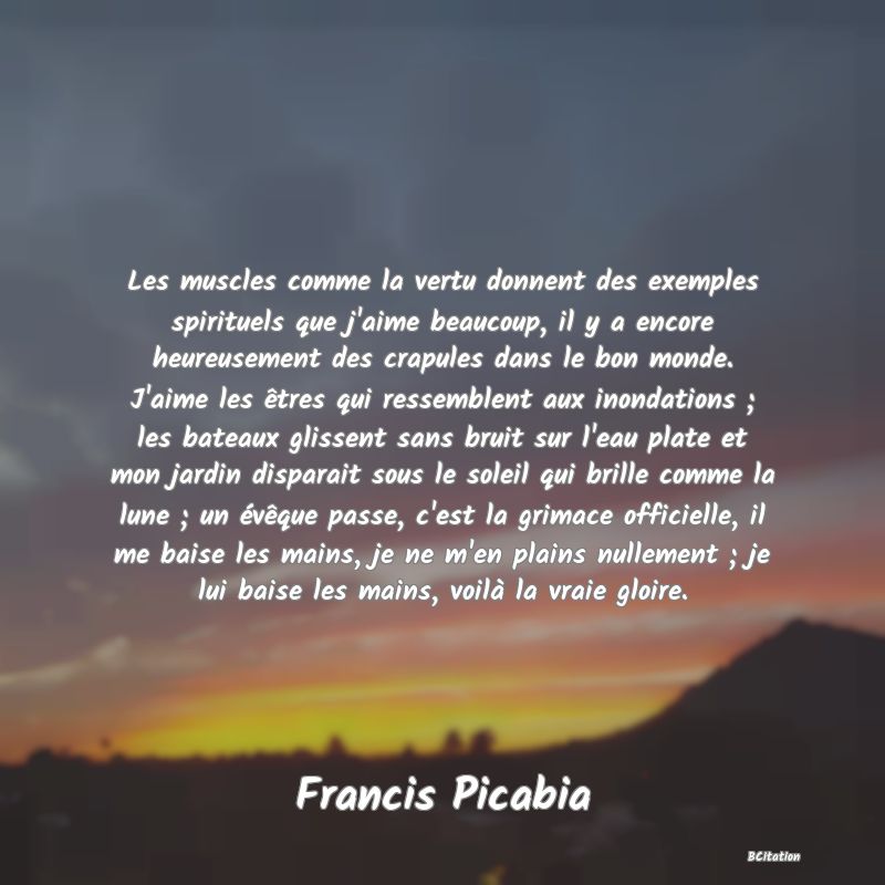 Belle Citation - Les muscles comme la vertu donnent des exemples spirituels que j'aime beaucoup, il y a encore heureusement des crapules dans le bon monde. J'aime les êtres qui ressemblent aux inondations ; les bateaux glissent sans bruit sur l'eau plate et mon jardin disparait sous le soleil qui brille comme la lune ; un évêque passe, c'est la grimace officielle, il me baise les mains, je ne m'en plains nullement ; je lui baise les mains, voilà la vraie gloire. - Francis Picabia