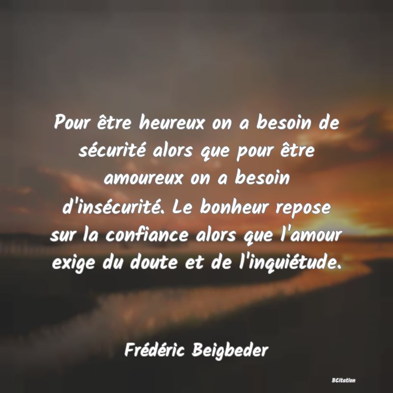 Belle Citation - Pour être heureux on a besoin de sécurité alors que pour être amoureux on a besoin d'insécurité. Le bonheur repose sur la confiance alors que l'amour exige du doute et de l'inquiétude. - Frédéric Beigbeder