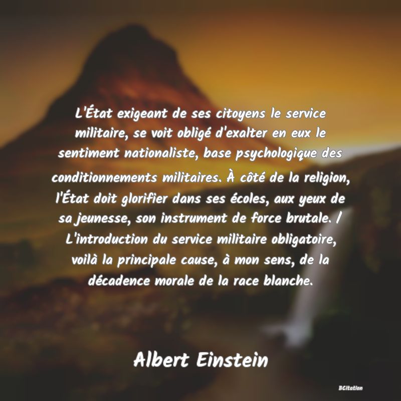 image de citation: L'État exigeant de ses citoyens le service militaire, se voit obligé d'exalter en eux le sentiment nationaliste, base psychologique des conditionnements militaires. À côté de la religion, l'État doit glorifier dans ses écoles, aux yeux de sa jeunesse, son instrument de force brutale. / L'introduction du service militaire obligatoire, voilà la principale cause, à mon sens, de la décadence morale de la race blanche.