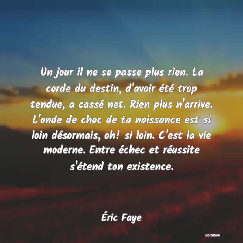 image de citation: Un jour il ne se passe plus rien. La corde du destin, d'avoir été trop tendue, a cassé net. Rien plus n'arrive. L'onde de choc de ta naissance est si loin désormais, oh! si loin. C'est la vie moderne. Entre échec et réussite s'étend ton existence.