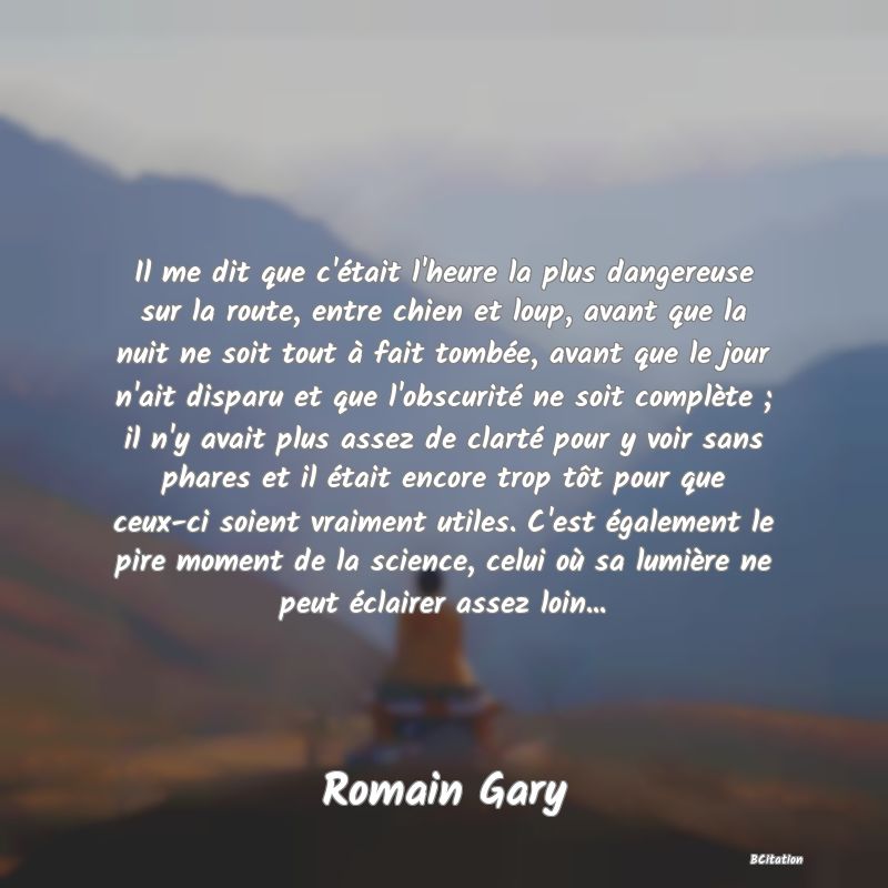 image de citation: Il me dit que c'était l'heure la plus dangereuse sur la route, entre chien et loup, avant que la nuit ne soit tout à fait tombée, avant que le jour n'ait disparu et que l'obscurité ne soit complète ; il n'y avait plus assez de clarté pour y voir sans phares et il était encore trop tôt pour que ceux-ci soient vraiment utiles. C'est également le pire moment de la science, celui où sa lumière ne peut éclairer assez loin...