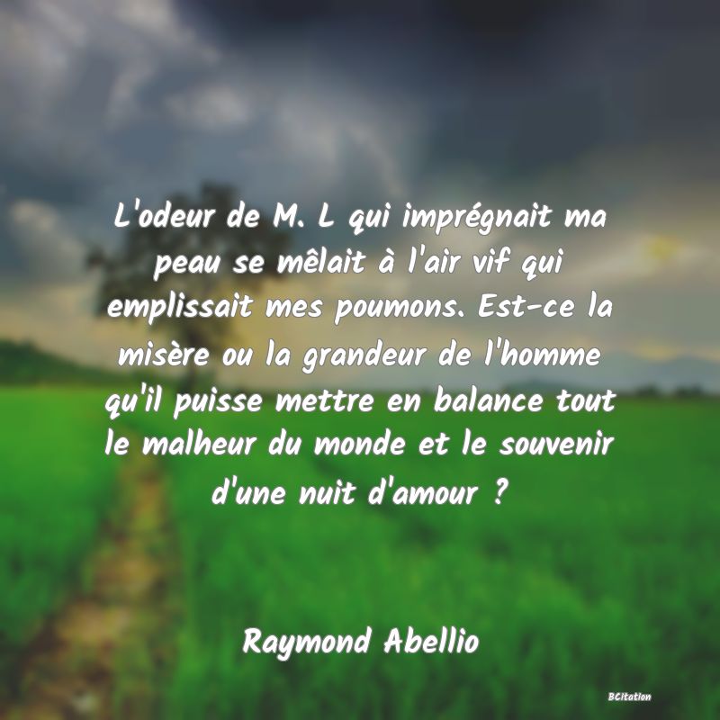 image de citation: L'odeur de M. L qui imprégnait ma peau se mêlait à l'air vif qui emplissait mes poumons. Est-ce la misère ou la grandeur de l'homme qu'il puisse mettre en balance tout le malheur du monde et le souvenir d'une nuit d'amour ?