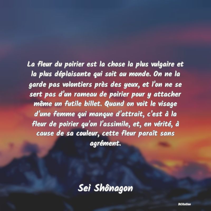 image de citation: La fleur du poirier est la chose la plus vulgaire et la plus déplaisante qui soit au monde. On ne la garde pas volontiers près des yeux, et l'on ne se sert pas d'un rameau de poirier pour y attacher même un futile billet. Quand on voit le visage d'une femme qui manque d'attrait, c'est à la fleur de poirier qu'on l'assimile, et, en vérité, à cause de sa couleur, cette fleur paraît sans agrément.