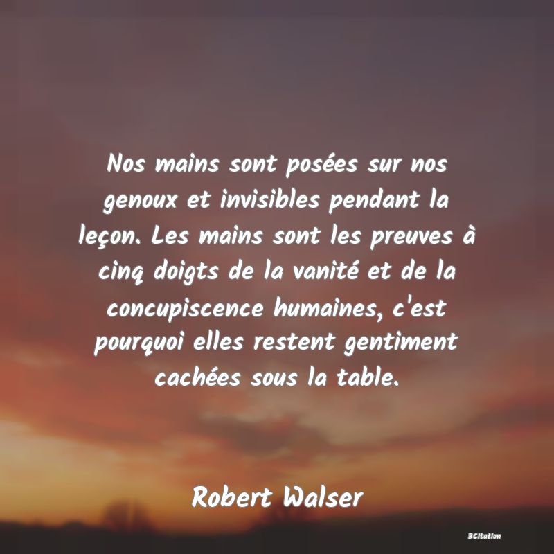Belle Citation - Nos mains sont posées sur nos genoux et invisibles pendant la leçon. Les mains sont les preuves à cinq doigts de la vanité et de la concupiscence humaines, c'est pourquoi elles restent gentiment cachées sous la table. - Robert Walser