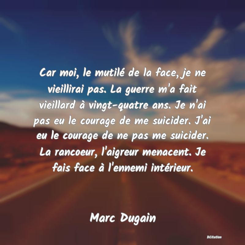 Belle Citation - Car moi, le mutilé de la face, je ne vieillirai pas. La guerre m'a fait vieillard à vingt-quatre ans. Je n'ai pas eu le courage de me suicider. J'ai eu le courage de ne pas me suicider. La rancoeur, l'aigreur menacent. Je fais face à l'ennemi intérieur. - Marc Dugain