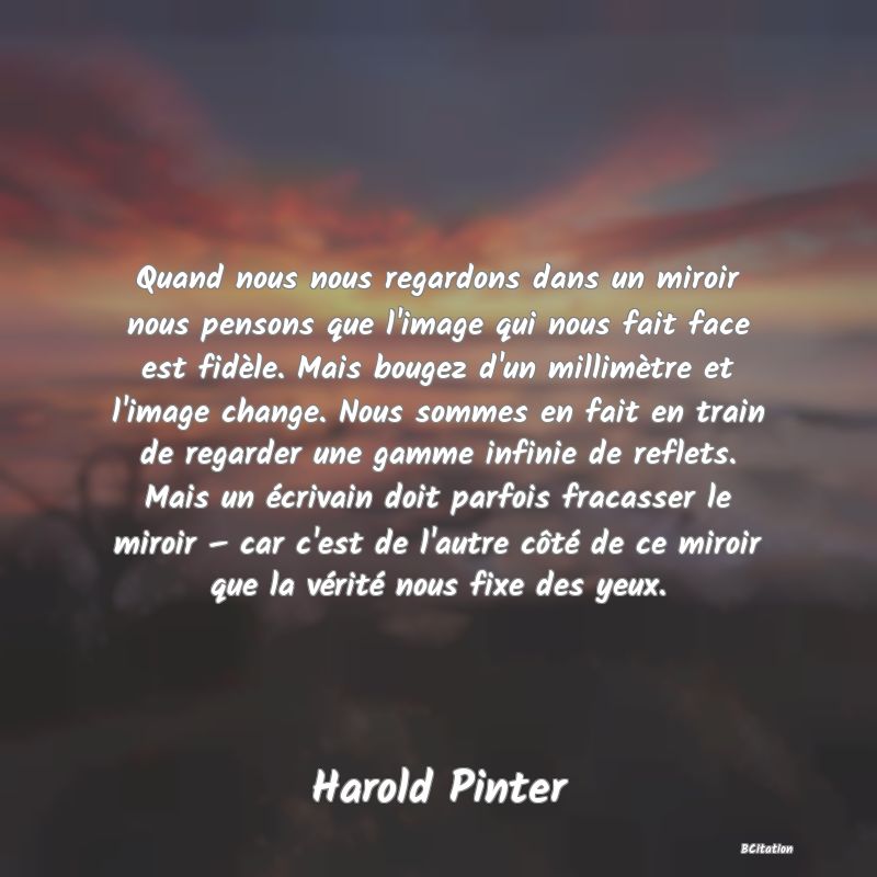 image de citation: Quand nous nous regardons dans un miroir nous pensons que l'image qui nous fait face est fidèle. Mais bougez d'un millimètre et l'image change. Nous sommes en fait en train de regarder une gamme infinie de reflets. Mais un écrivain doit parfois fracasser le miroir – car c'est de l'autre côté de ce miroir que la vérité nous fixe des yeux.