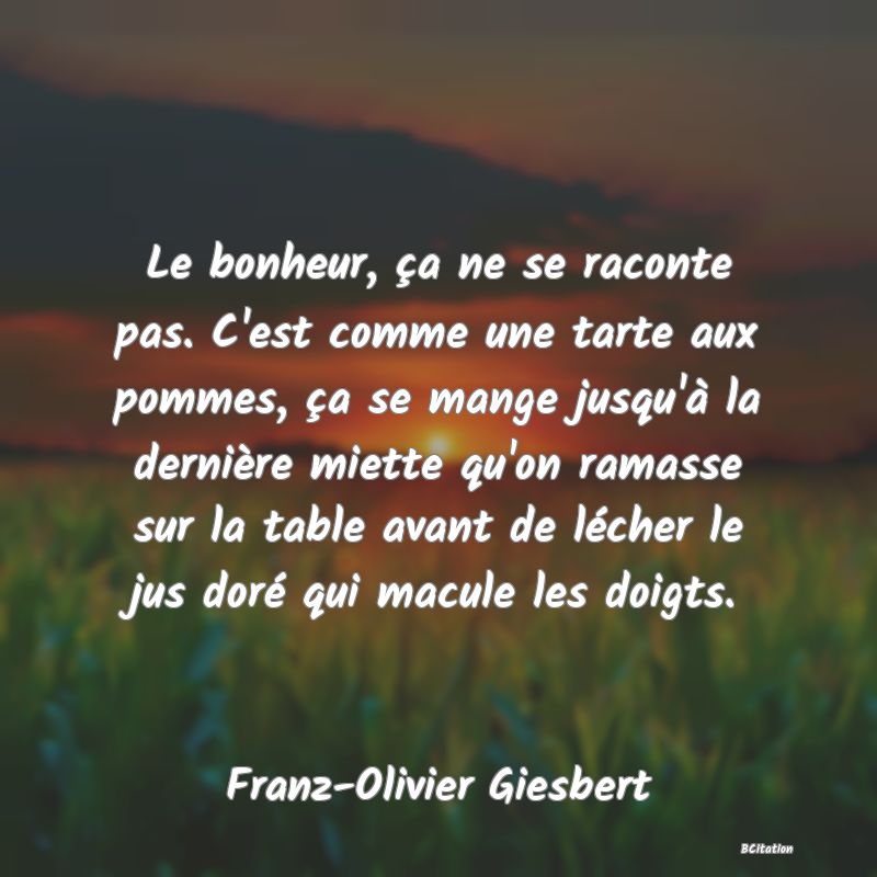 image de citation: Le bonheur, ça ne se raconte pas. C'est comme une tarte aux pommes, ça se mange jusqu'à la dernière miette qu'on ramasse sur la table avant de lécher le jus doré qui macule les doigts.