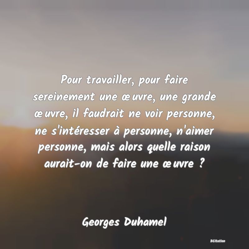 image de citation: Pour travailler, pour faire sereinement une œuvre, une grande œuvre, il faudrait ne voir personne, ne s'intéresser à personne, n'aimer personne, mais alors quelle raison aurait-on de faire une œuvre ?