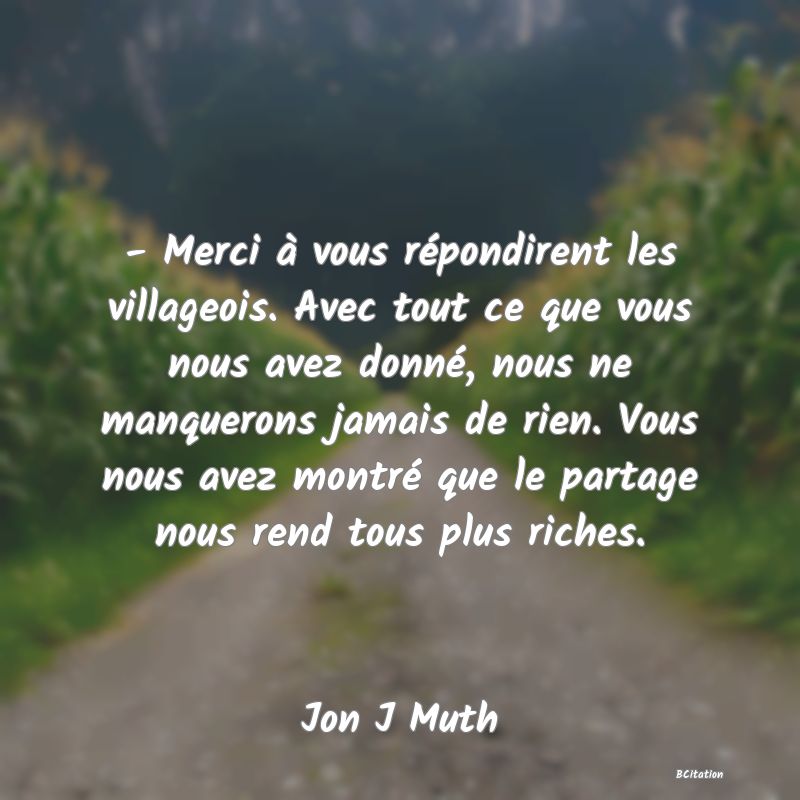 image de citation: - Merci à vous répondirent les villageois. Avec tout ce que vous nous avez donné, nous ne manquerons jamais de rien. Vous nous avez montré que le partage nous rend tous plus riches.