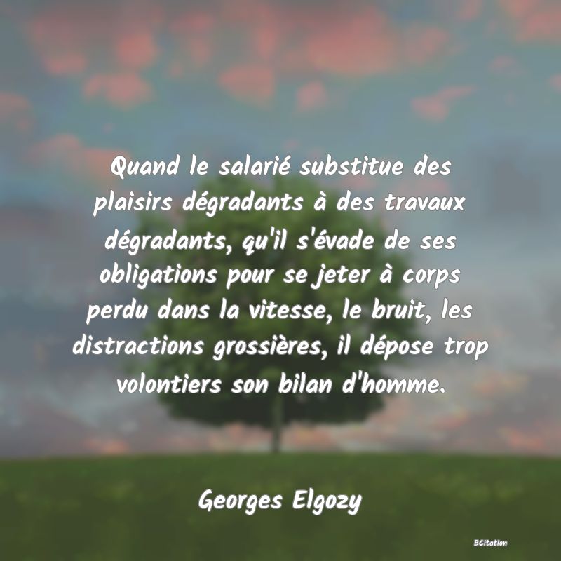 Belle Citation - Quand le salarié substitue des plaisirs dégradants à des travaux dégradants, qu'il s'évade de ses obligations pour se jeter à corps perdu dans la vitesse, le bruit, les distractions grossières, il dépose trop volontiers son bilan d'homme. - Georges Elgozy