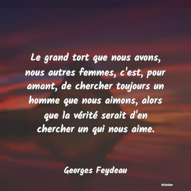 Belle Citation - Le grand tort que nous avons, nous autres femmes, c'est, pour amant, de chercher toujours un homme que nous aimons, alors que la vérité serait d'en chercher un qui nous aime. - Georges Feydeau