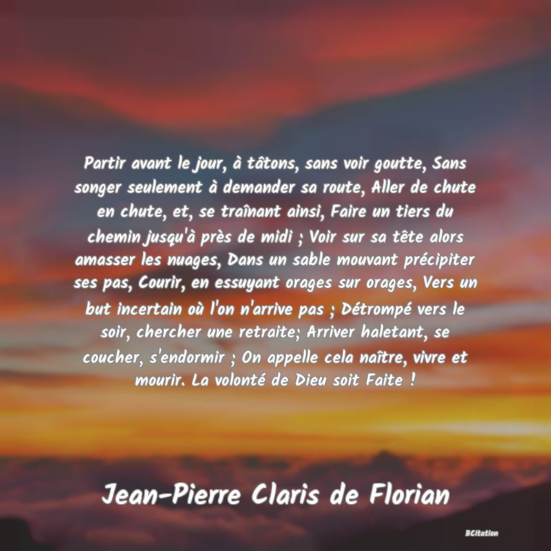 Belle Citation - Partir avant le jour, à tâtons, sans voir goutte, Sans songer seulement à demander sa route, Aller de chute en chute, et, se traînant ainsi, Faire un tiers du chemin jusqu'à près de midi ; Voir sur sa tête alors amasser les nuages, Dans un sable mouvant précipiter ses pas, Courir, en essuyant orages sur orages, Vers un but incertain où l'on n'arrive pas ; Détrompé vers le soir, chercher une retraite; Arriver haletant, se coucher, s'endormir ; On appelle cela naître, vivre et mourir. La volonté de Dieu soit Faite ! - Jean-Pierre Claris de Florian