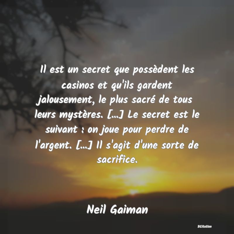 Belle Citation - Il est un secret que possèdent les casinos et qu'ils gardent jalousement, le plus sacré de tous leurs mystères. [...] Le secret est le suivant : on joue pour perdre de l'argent. [...] Il s'agit d'une sorte de sacrifice. - Neil Gaiman