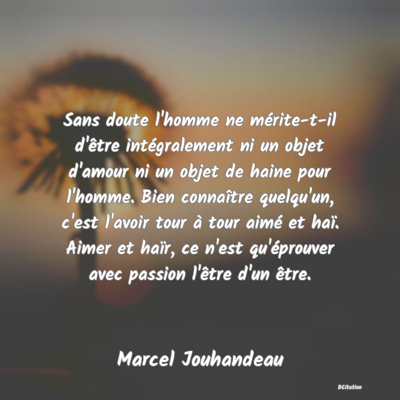 Belle Citation - Sans doute l'homme ne mérite-t-il d'être intégralement ni un objet d'amour ni un objet de haine pour l'homme. Bien connaître quelqu'un, c'est l'avoir tour à tour aimé et haï. Aimer et haïr, ce n'est qu'éprouver avec passion l'être d'un être. - Marcel Jouhandeau