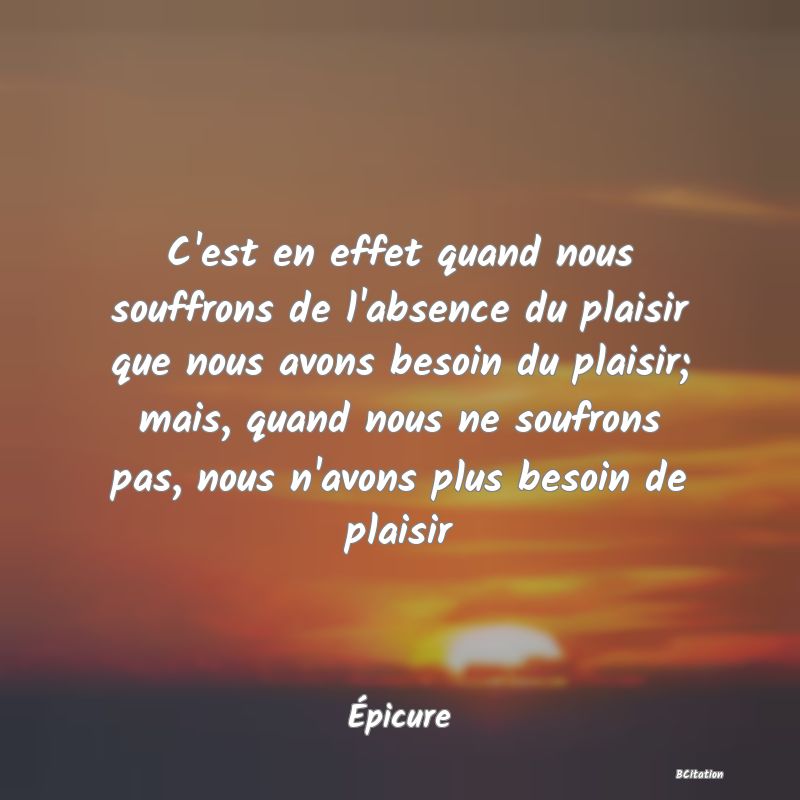 image de citation: C'est en effet quand nous souffrons de l'absence du plaisir que nous avons besoin du plaisir; mais, quand nous ne soufrons pas, nous n'avons plus besoin de plaisir