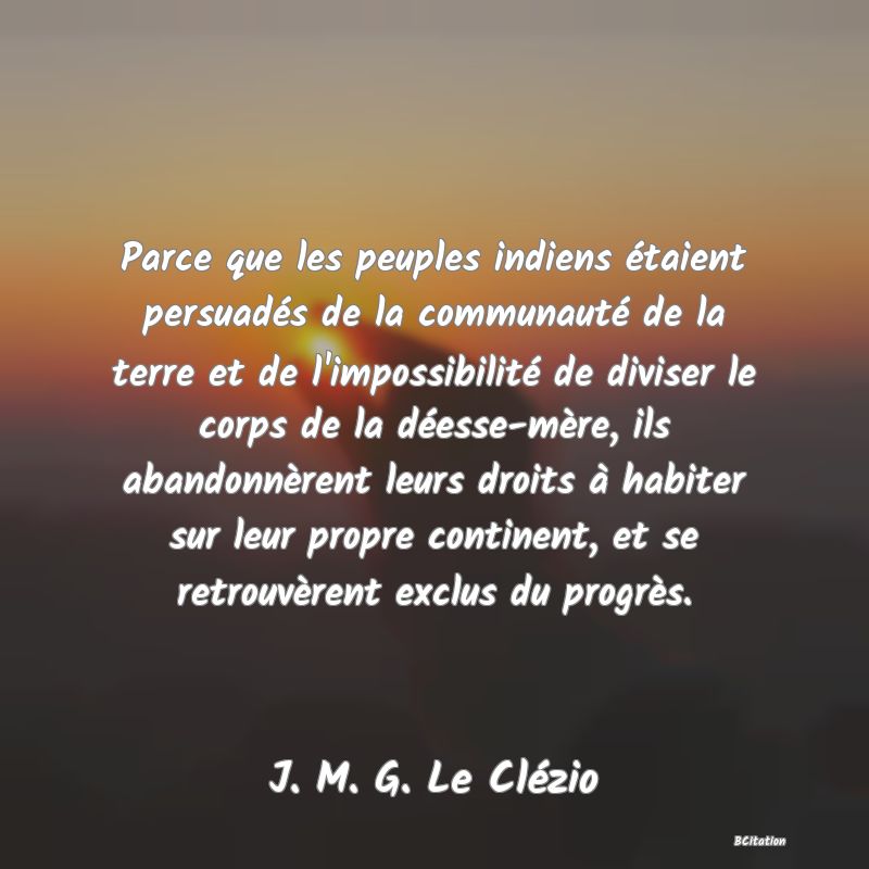 image de citation: Parce que les peuples indiens étaient persuadés de la communauté de la terre et de l'impossibilité de diviser le corps de la déesse-mère, ils abandonnèrent leurs droits à habiter sur leur propre continent, et se retrouvèrent exclus du progrès.