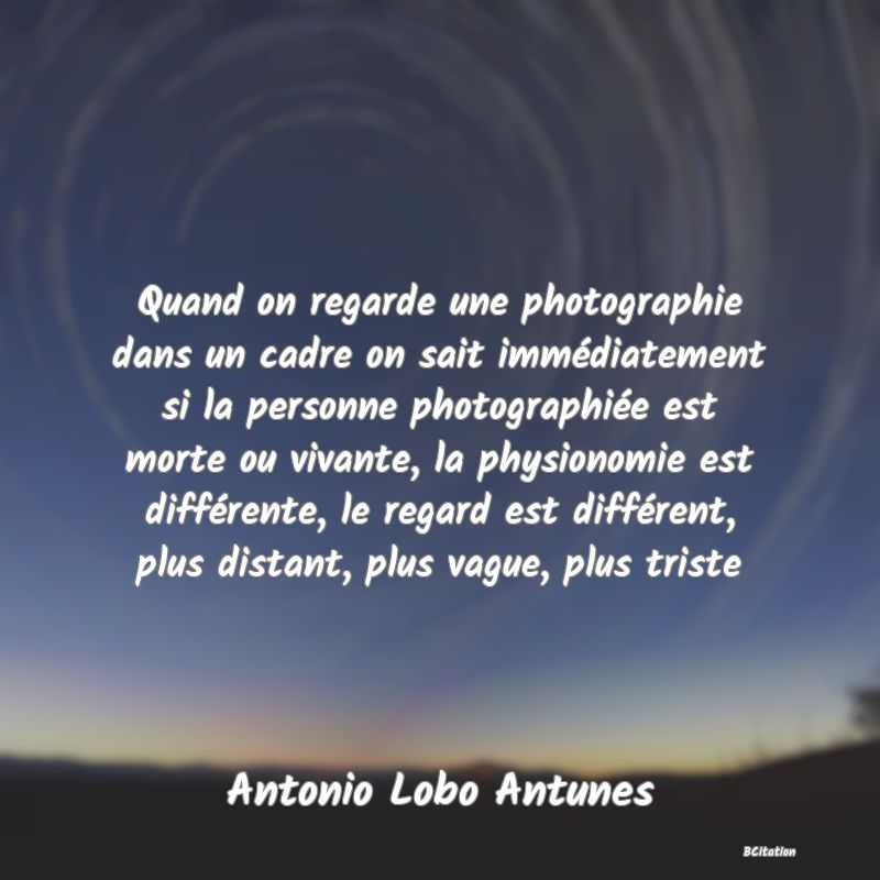 image de citation: Quand on regarde une photographie dans un cadre on sait immédiatement si la personne photographiée est morte ou vivante, la physionomie est différente, le regard est différent, plus distant, plus vague, plus triste