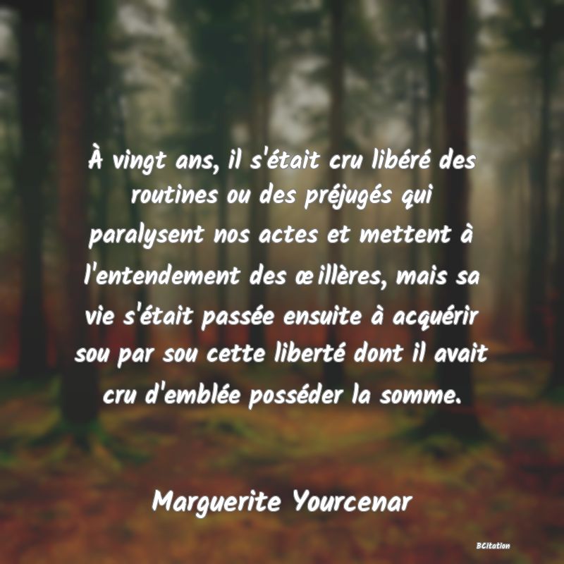 image de citation: À vingt ans, il s'était cru libéré des routines ou des préjugés qui paralysent nos actes et mettent à l'entendement des œillères, mais sa vie s'était passée ensuite à acquérir sou par sou cette liberté dont il avait cru d'emblée posséder la somme.