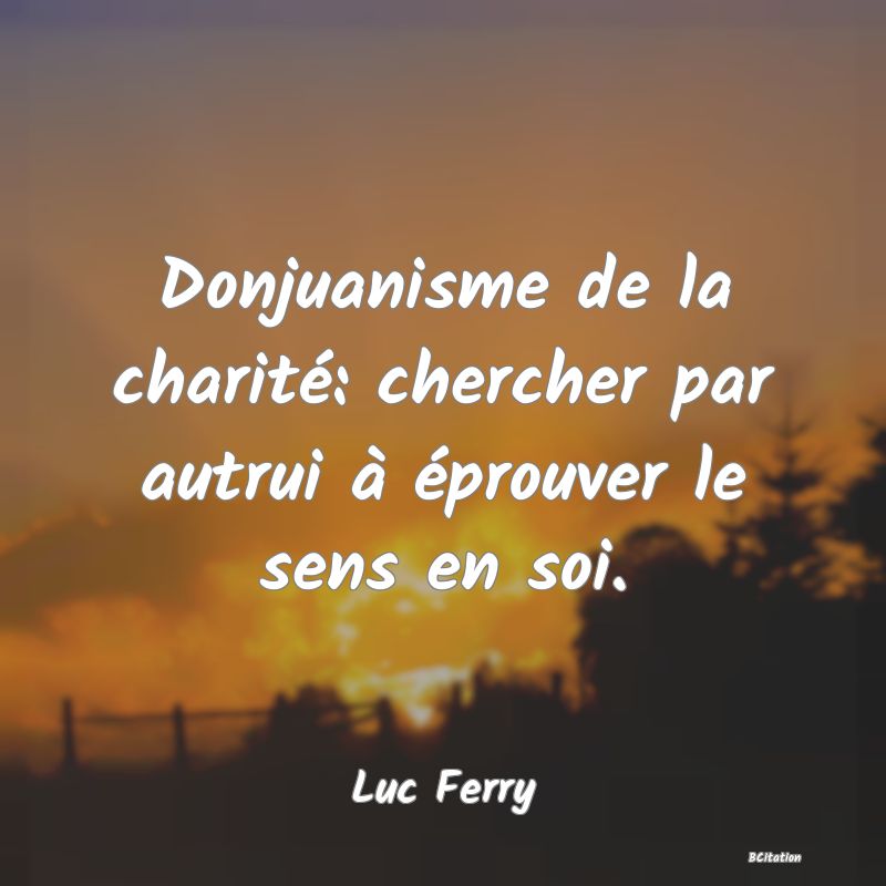 Belle Citation - Donjuanisme de la charité: chercher par autrui à éprouver le sens en soi. - Luc Ferry