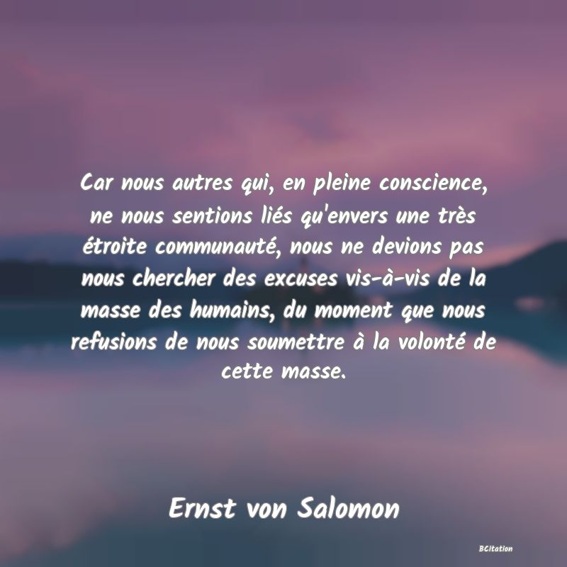 Belle Citation - Car nous autres qui, en pleine conscience, ne nous sentions liés qu'envers une très étroite communauté, nous ne devions pas nous chercher des excuses vis-à-vis de la masse des humains, du moment que nous refusions de nous soumettre à la volonté de cette masse. - Ernst von Salomon