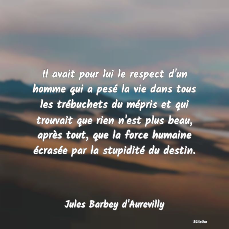 Belle Citation - Il avait pour lui le respect d'un homme qui a pesé la vie dans tous les trébuchets du mépris et qui trouvait que rien n'est plus beau, après tout, que la force humaine écrasée par la stupidité du destin. - Jules Barbey d'Aurevilly
