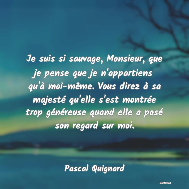 image de citation: Je suis si sauvage, Monsieur, que je pense que je n'appartiens qu'à moi-même. Vous direz à sa majesté qu'elle s'est montrée trop généreuse quand elle a posé son regard sur moi.