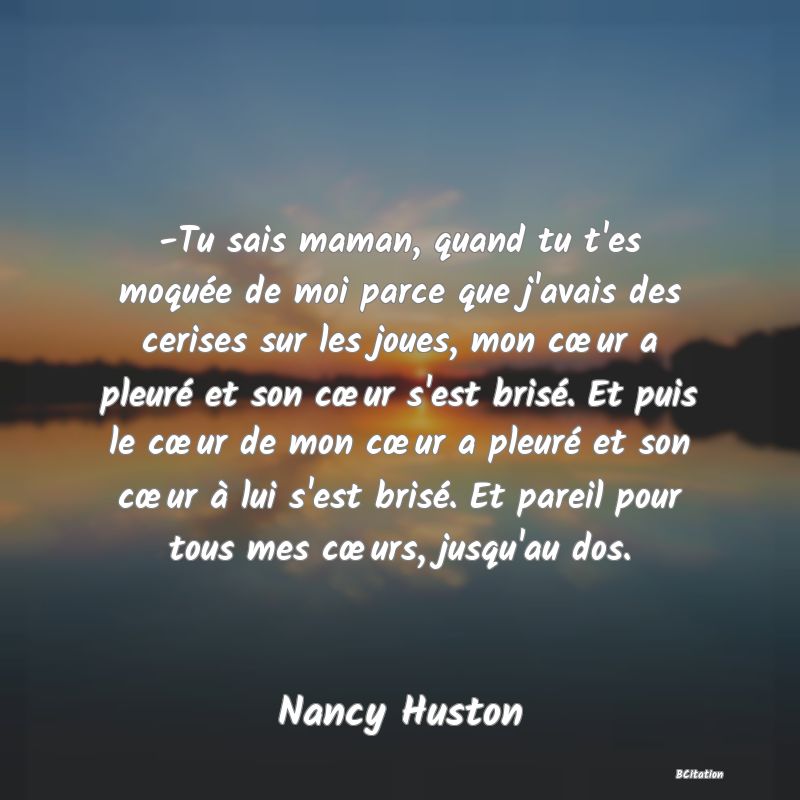 image de citation: -Tu sais maman, quand tu t'es moquée de moi parce que j'avais des cerises sur les joues, mon cœur a pleuré et son cœur s'est brisé. Et puis le cœur de mon cœur a pleuré et son cœur à lui s'est brisé. Et pareil pour tous mes cœurs, jusqu'au dos.