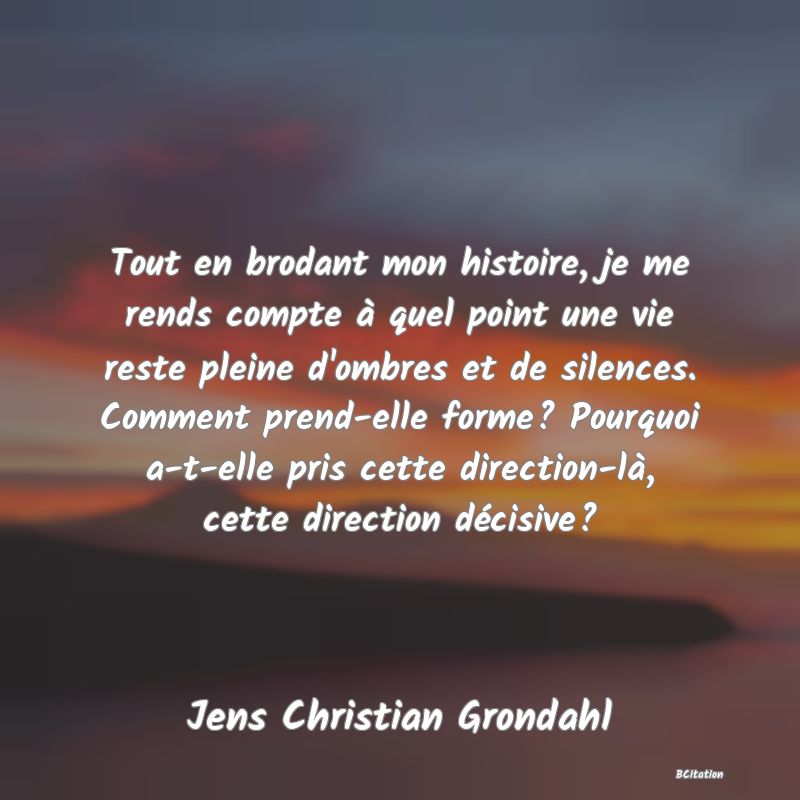 image de citation: Tout en brodant mon histoire, je me rends compte à quel point une vie reste pleine d'ombres et de silences. Comment prend-elle forme? Pourquoi a-t-elle pris cette direction-là, cette direction décisive?