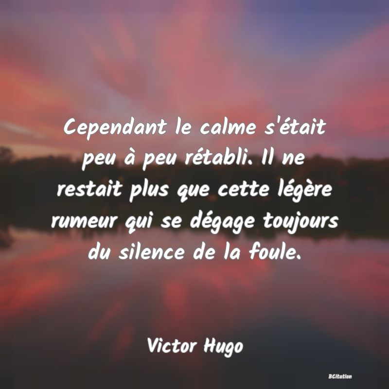 image de citation: Cependant le calme s'était peu à peu rétabli. Il ne restait plus que cette légère rumeur qui se dégage toujours du silence de la foule.