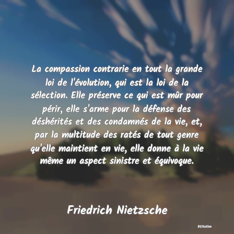 image de citation: La compassion contrarie en tout la grande loi de l'évolution, qui est la loi de la sélection. Elle préserve ce qui est mûr pour périr, elle s'arme pour la défense des déshérités et des condamnés de la vie, et, par la multitude des ratés de tout genre qu'elle maintient en vie, elle donne à la vie même un aspect sinistre et équivoque.