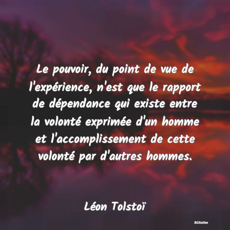 image de citation: Le pouvoir, du point de vue de l'expérience, n'est que le rapport de dépendance qui existe entre la volonté exprimée d'un homme et l'accomplissement de cette volonté par d'autres hommes.