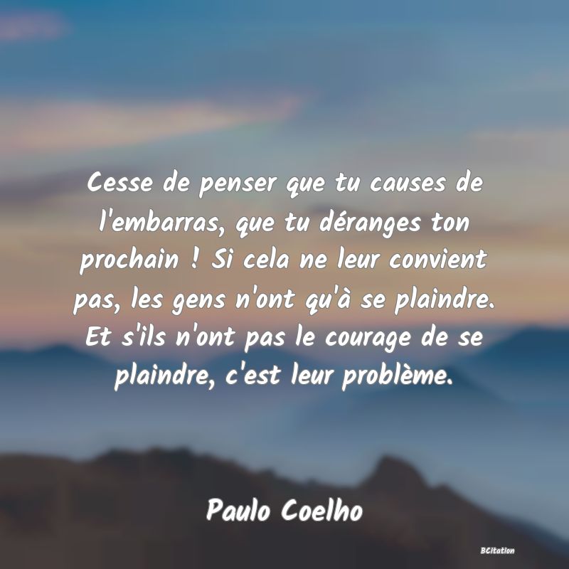 image de citation: Cesse de penser que tu causes de l'embarras, que tu déranges ton prochain ! Si cela ne leur convient pas, les gens n'ont qu'à se plaindre. Et s'ils n'ont pas le courage de se plaindre, c'est leur problème.