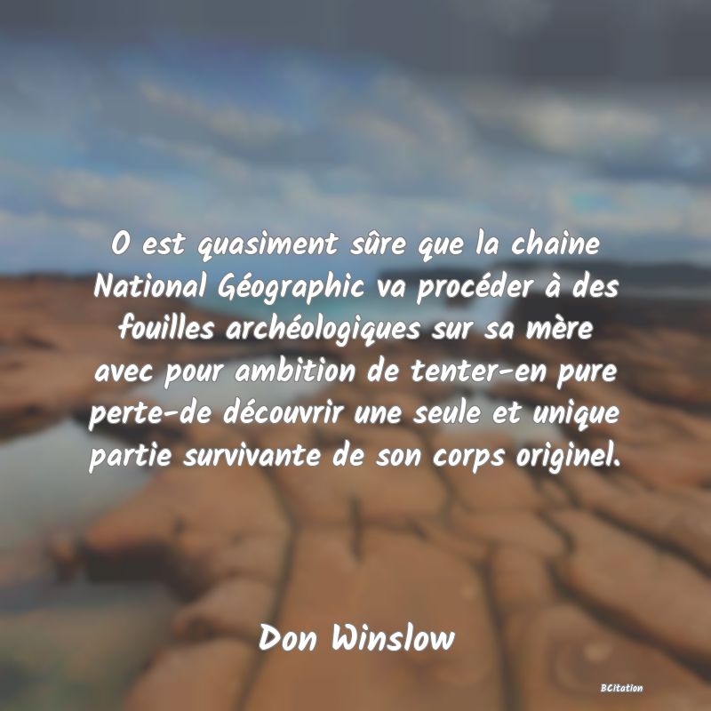 image de citation: O est quasiment sûre que la chaine National Géographic va procéder à des fouilles archéologiques sur sa mère avec pour ambition de tenter-en pure perte-de découvrir une seule et unique partie survivante de son corps originel.