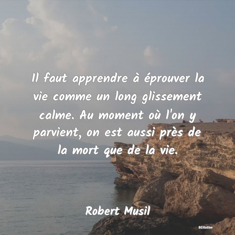 Belle Citation - Il faut apprendre à éprouver la vie comme un long glissement calme. Au moment où l'on y parvient, on est aussi près de la mort que de la vie. - Robert Musil