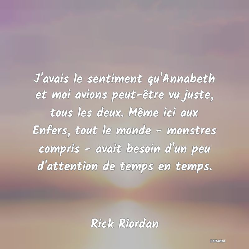 image de citation: J'avais le sentiment qu'Annabeth et moi avions peut-être vu juste, tous les deux. Même ici aux Enfers, tout le monde - monstres compris - avait besoin d'un peu d'attention de temps en temps.