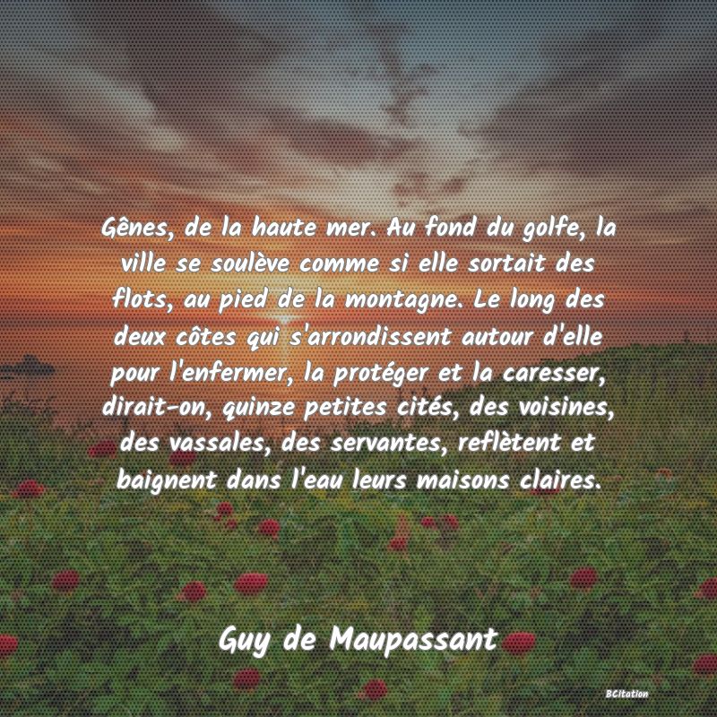 image de citation: Gênes, de la haute mer. Au fond du golfe, la ville se soulève comme si elle sortait des flots, au pied de la montagne. Le long des deux côtes qui s'arrondissent autour d'elle pour l'enfermer, la protéger et la caresser, dirait-on, quinze petites cités, des voisines, des vassales, des servantes, reflètent et baignent dans l'eau leurs maisons claires.