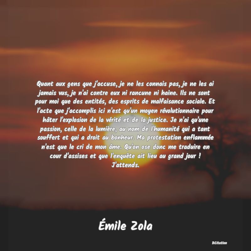 image de citation: Quant aux gens que j'accuse, je ne les connais pas, je ne les ai jamais vus, je n'ai contre eux ni rancune ni haine. Ils ne sont pour moi que des entités, des esprits de malfaisance sociale. Et l'acte que j'accomplis ici n'est qu'un moyen révolutionnaire pour hâter l'explosion de la vérité et de la justice. Je n'ai qu'une passion, celle de la lumière, au nom de l'humanité qui a tant souffert et qui a droit au bonheur. Ma protestation enflammée n'est que le cri de mon âme. Qu'on ose donc me traduire en cour d'assises et que l'enquête ait lieu au grand jour ! J'attends.